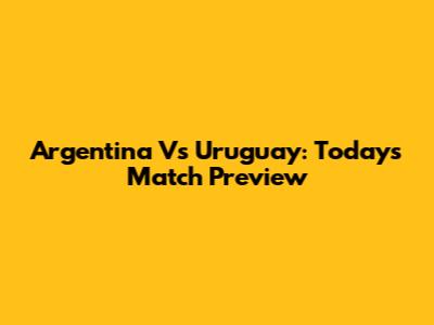 Argentina Vs Uruguay: Today's Match Preview