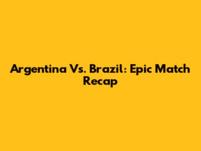 Argentina Vs. Brazil: Epic Match Recap