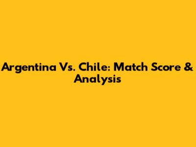 Argentina Vs. Chile: Match Score & Analysis