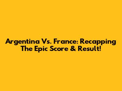 Argentina Vs. France: Recapping The Epic Score & Result!