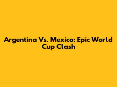 Argentina Vs. Mexico: Epic World Cup Clash