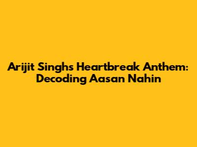 Arijit Singh's Heartbreak Anthem: Decoding 'Aasan Nahin'