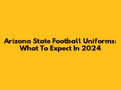 Arizona State Football Uniforms: What To Expect In 2024