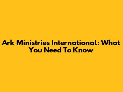 Ark Ministries International: What You Need To Know