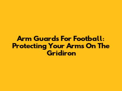 Arm Guards For Football: Protecting Your Arms On The Gridiron