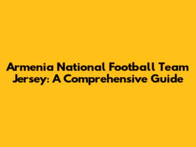 Armenia National Football Team Jersey: A Comprehensive Guide