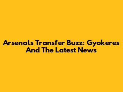 Arsenal's Transfer Buzz: Gyokeres And The Latest News