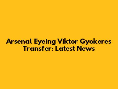 Arsenal Eyeing Viktor Gyokeres Transfer: Latest News