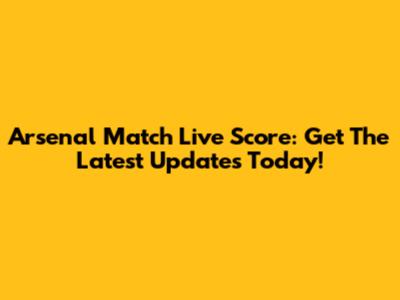 Arsenal Match Live Score: Get The Latest Updates Today!