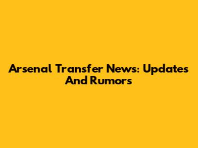 Arsenal Transfer News: Updates And Rumors