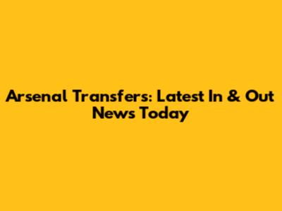 Arsenal Transfers: Latest In & Out News Today