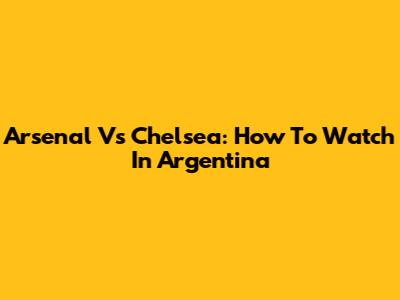 Arsenal Vs Chelsea: How To Watch In Argentina