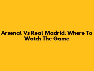 Arsenal Vs Real Madrid: Where To Watch The Game