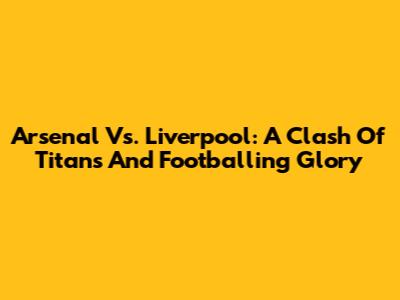 Arsenal Vs. Liverpool: A Clash Of Titans And Footballing Glory