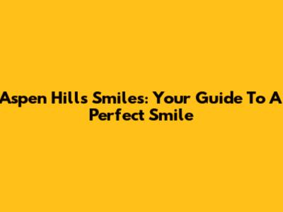 Aspen Hills Smiles: Your Guide To A Perfect Smile