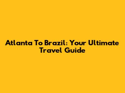 Atlanta To Brazil: Your Ultimate Travel Guide
