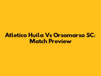 Atletico Huila Vs Orsomarso SC: Match Preview