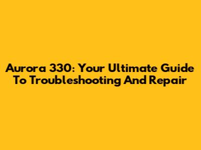 Aurora 330: Your Ultimate Guide To Troubleshooting And Repair