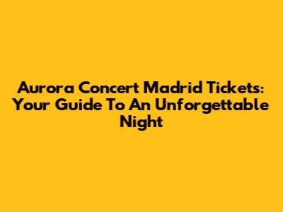 Aurora Concert Madrid Tickets: Your Guide To An Unforgettable Night