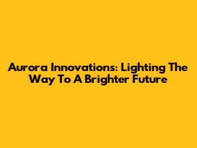 Aurora Innovations: Lighting The Way To A Brighter Future