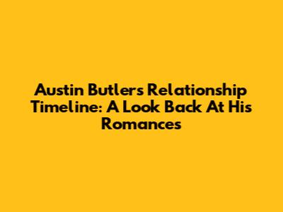 Austin Butler's Relationship Timeline: A Look Back At His Romances