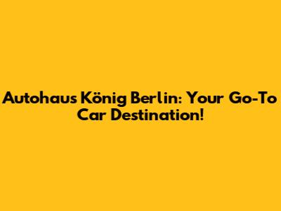Autohaus König Berlin: Your Go-To Car Destination!