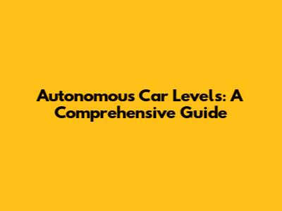 Autonomous Car Levels: A Comprehensive Guide