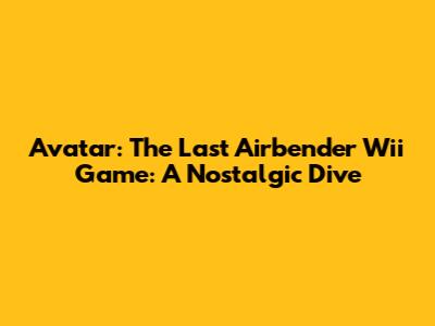 Avatar: The Last Airbender Wii Game: A Nostalgic Dive