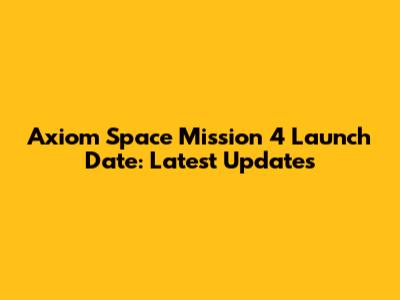 Axiom Space Mission 4 Launch Date: Latest Updates