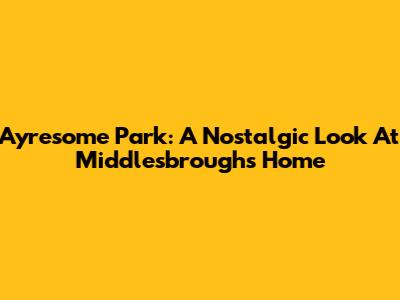 Ayresome Park: A Nostalgic Look At Middlesbrough's Home