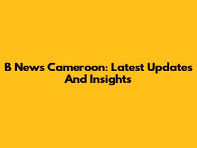 B News Cameroon: Latest Updates And Insights