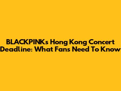 BLACKPINK's Hong Kong Concert Deadline: What Fans Need To Know