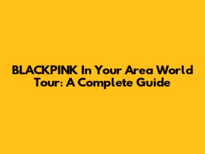 BLACKPINK In Your Area World Tour: A Complete Guide