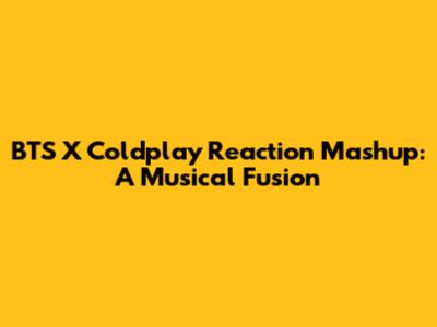 BTS X Coldplay Reaction Mashup: A Musical Fusion