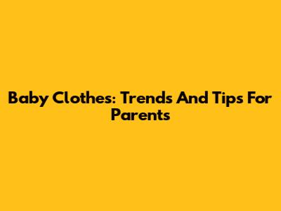 Baby Clothes: Trends And Tips For Parents