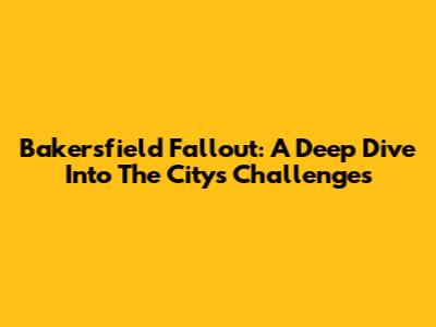 Bakersfield Fallout: A Deep Dive Into The City's Challenges