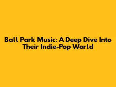 Ball Park Music: A Deep Dive Into Their Indie-Pop World