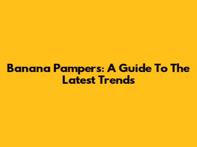 Banana Pampers: A Guide To The Latest Trends