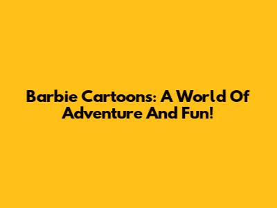 Barbie Cartoons: A World Of Adventure And Fun!