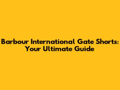 Barbour International Gate Shorts: Your Ultimate Guide