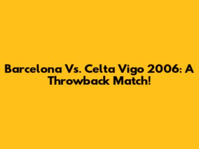 Barcelona Vs. Celta Vigo 2006: A Throwback Match!