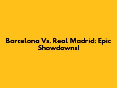 Barcelona Vs. Real Madrid: Epic Showdowns!