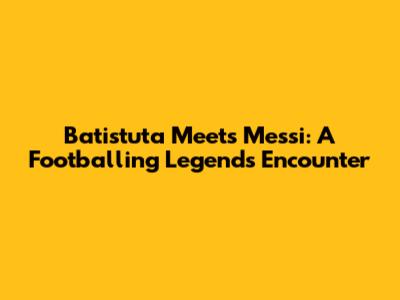 Batistuta Meets Messi: A Footballing Legend's Encounter