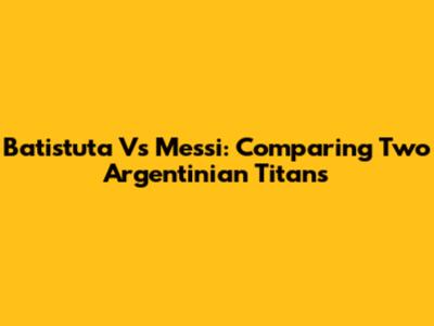 Batistuta Vs Messi: Comparing Two Argentinian Titans