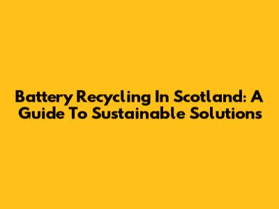 Battery Recycling In Scotland: A Guide To Sustainable Solutions