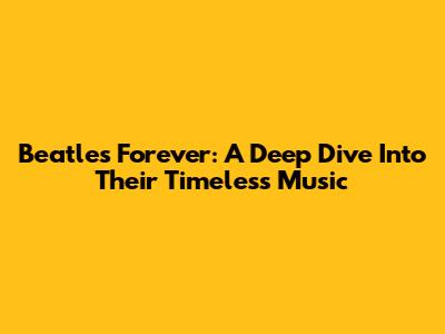 Beatles Forever: A Deep Dive Into Their Timeless Music