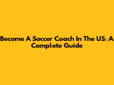 Become A Soccer Coach In The US: A Complete Guide