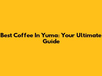 Best Coffee In Yuma: Your Ultimate Guide