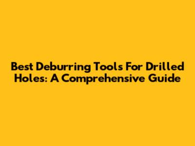 Best Deburring Tools For Drilled Holes: A Comprehensive Guide