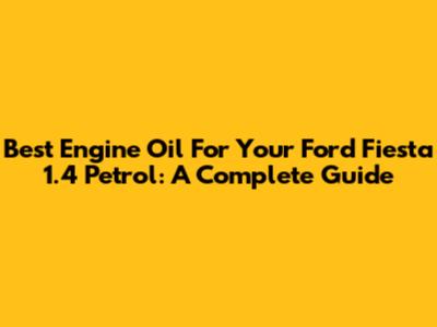 Best Engine Oil For Your Ford Fiesta 1.4 Petrol: A Complete Guide